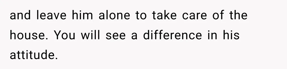and leave him alone to take care of the house. You will see a difference in his attitude.