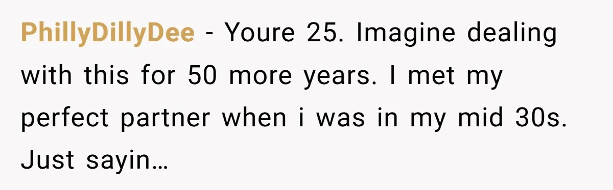 PhillyDillyDee - Youre 25. Imagine dealing with this for 50 more years. I met my perfect partner when i was in my mid 30s. Just sayin…