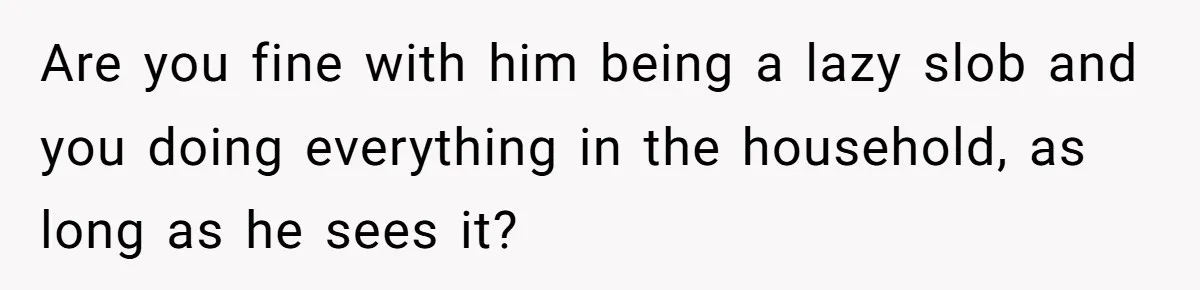 Are you fine with him being a lazy slob and you doing everything in the household, as long as he sees it?