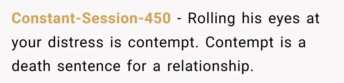 Constant-Session-450 - Rolling his eyes at your distress is contempt. Contempt is a death sentence for a relationship.