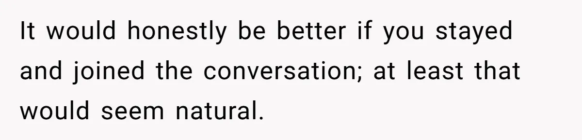 It would honestly be better if you stayed and joined the conversation; at least that would seem natural.