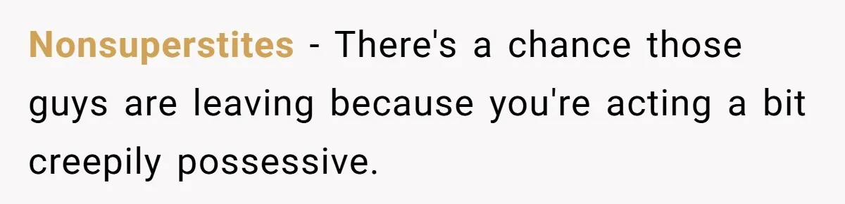 Nonsuperstites − There's a chance those guys are leaving because you're acting a bit creepily possessive.