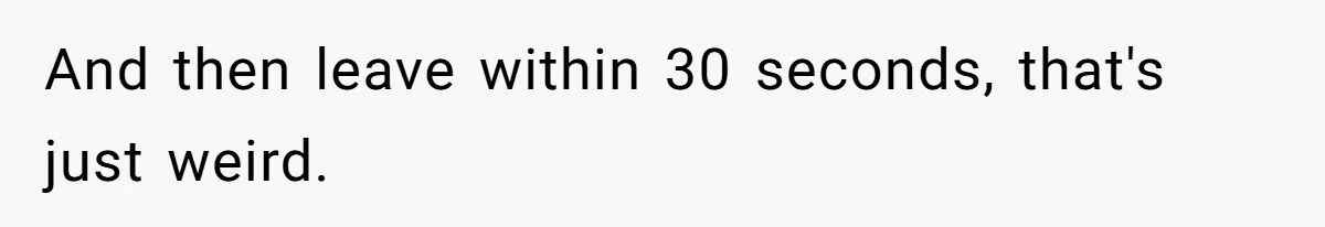 And then leave within 30 seconds, that's just weird.