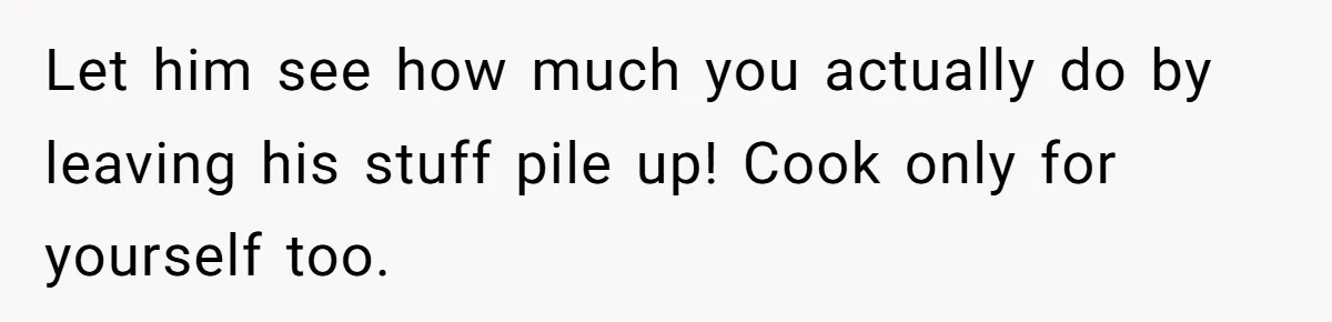 Let him see how much you actually do by leaving his stuff pile up! Cook only for yourself too.