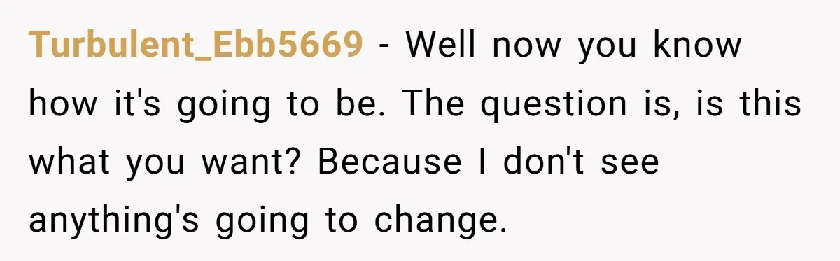 Turbulent_Ebb5669 - Well now you know how it's going to be. The question is, is this what you want? Because I don't see anything's going to change.