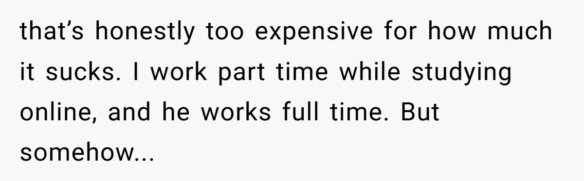 that’s honestly too expensive for how much it sucks. I work part time while studying online, and he works full time. But somehow...