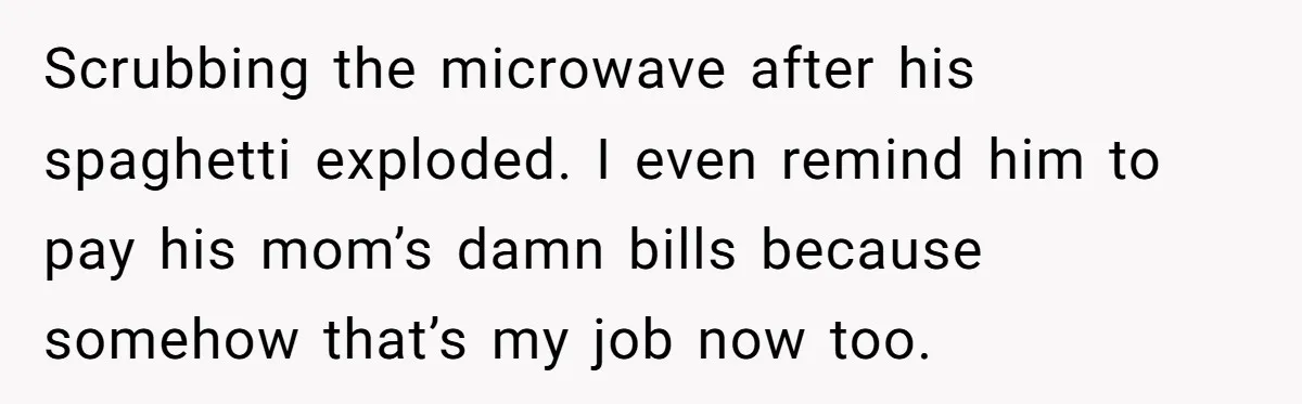 Scrubbing the microwave after his spaghetti exploded. I even remind him to pay his mom’s damn bills because somehow that’s my job now too.
