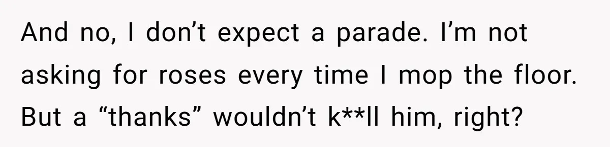 And no, I don’t expect a parade. I’m not asking for roses every time I mop the floor. But a “thanks” wouldn’t k**ll him, right?