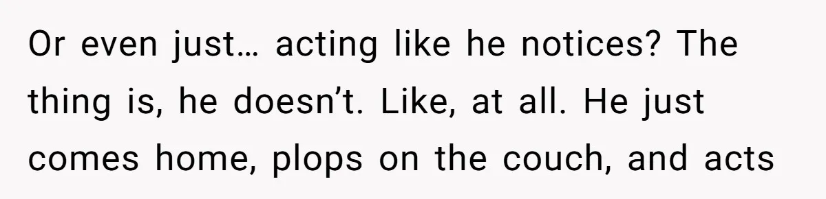 Or even just… acting like he notices? The thing is, he doesn’t. Like, at all. He just comes home, plops on the couch, and acts
