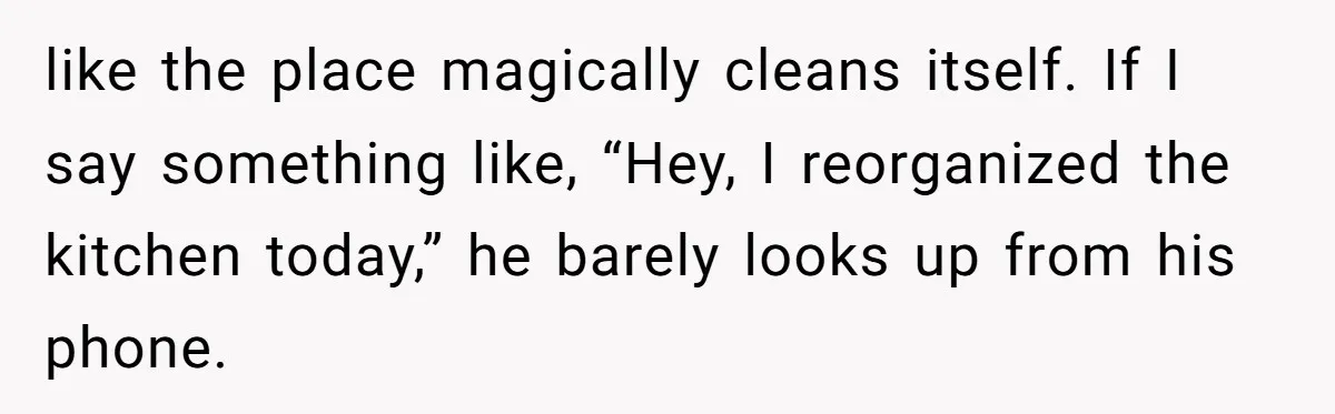 like the place magically cleans itself. If I say something like, “Hey, I reorganized the kitchen today,” he barely looks up from his phone.