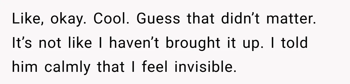 Like, okay. Cool. Guess that didn’t matter. It’s not like I haven’t brought it up. I told him calmly that I feel invisible.