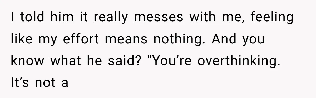I told him it really messes with me, feeling like my effort means nothing. And you know what he said? "You’re overthinking. It’s not a