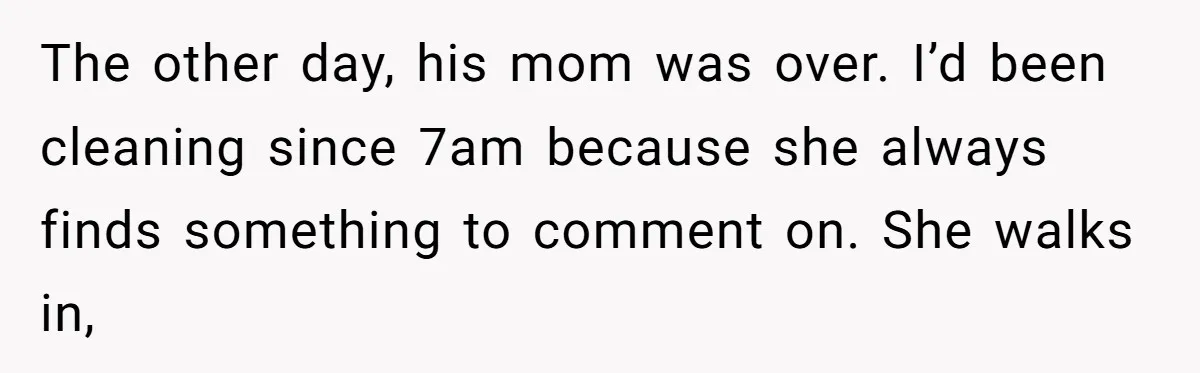 The other day, his mom was over. I’d been cleaning since 7am because she always finds something to comment on. She walks in,