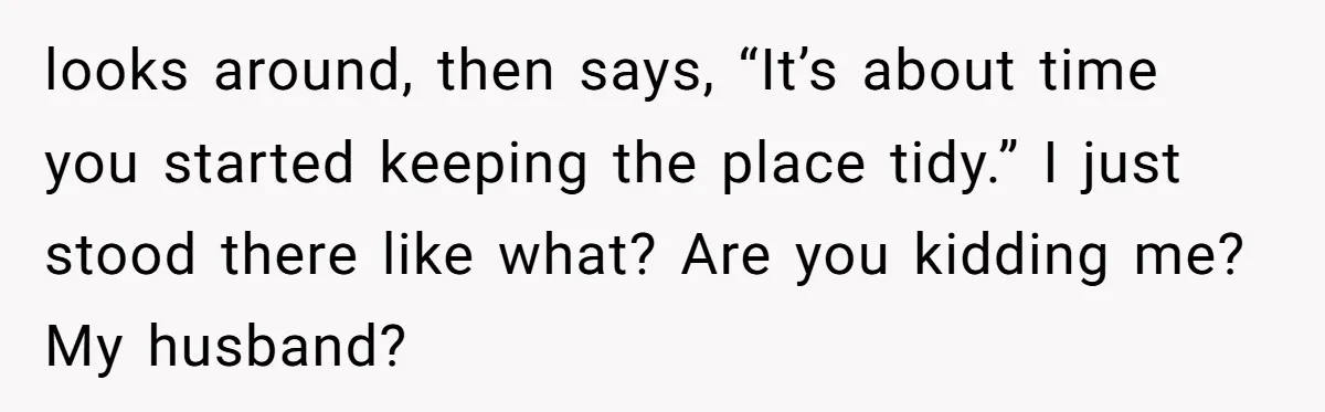 looks around, then says, “It’s about time you started keeping the place tidy.” I just stood there like what? Are you kidding me? My husband?