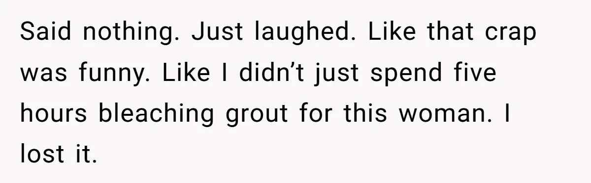Said nothing. Just laughed. Like that crap was funny. Like I didn’t just spend five hours bleaching grout for this woman. I lost it.