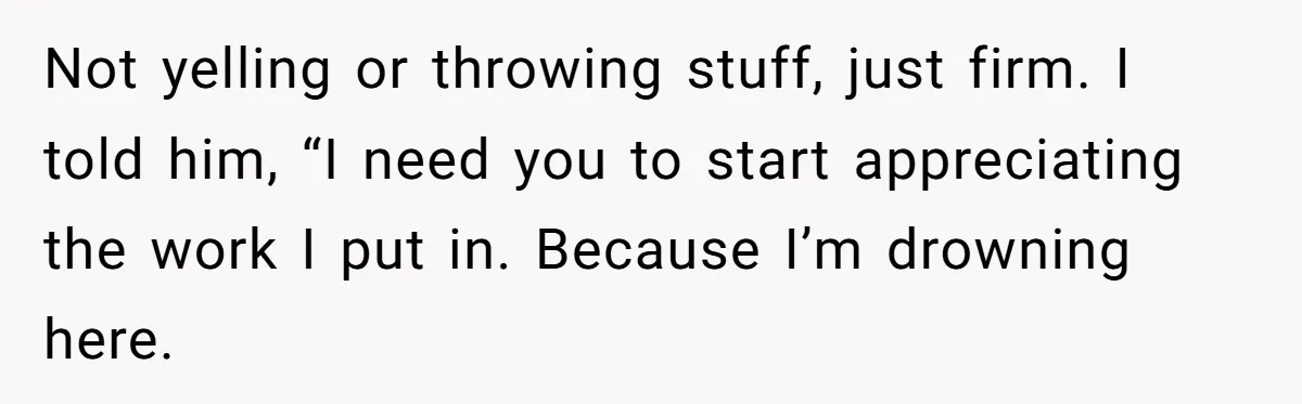 Not yelling or throwing stuff, just firm. I told him, “I need you to start appreciating the work I put in. Because I’m drowning here.