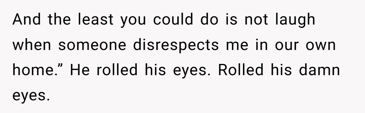 And the least you could do is not laugh when someone disrespects me in our own home.” He rolled his eyes. Rolled his damn eyes.