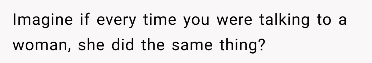 Imagine if every time you were talking to a woman, she did the same thing?