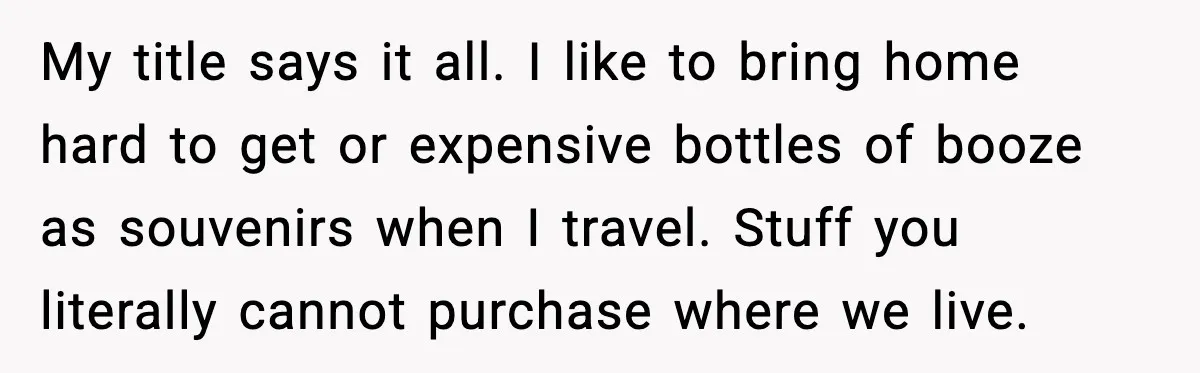 My title says it all. I like to bring home hard to get or expensive bottles of booze as souvenirs when I travel. Stuff you literally cannot purchase where we...