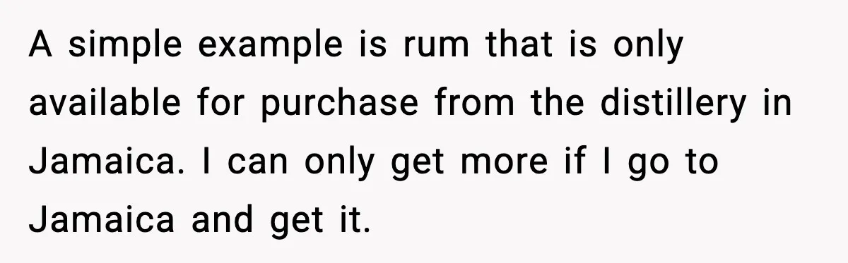 A simple example is rum that is only available for purchase from the distillery in Jamaica. I can only get more if I go to Jamaica and get it.