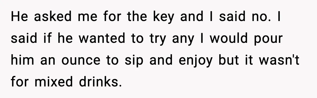 He asked me for the key and I said no. I said if he wanted to try any I would pour him an ounce to sip and enjoy but it...
