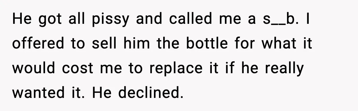 He got all pissy and called me a s__b. I offered to sell him the bottle for what it would cost me to replace it if he really wanted it....