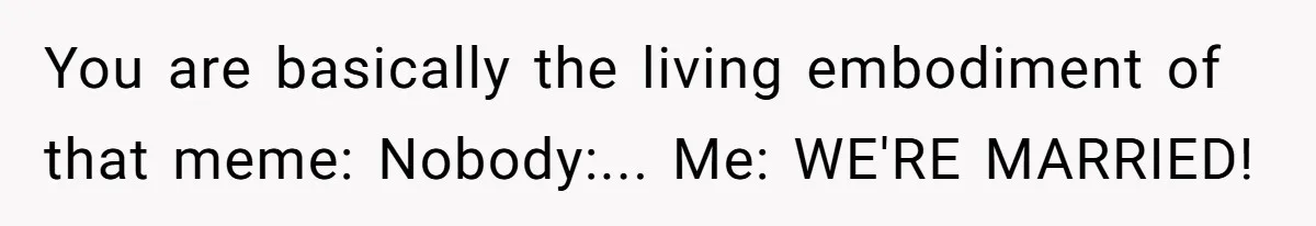 You are basically the living embodiment of that meme: Nobody:... Me: WE'RE MARRIED!