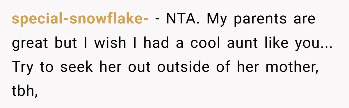 special-snowflake- − NTA. My parents are great but I wish I had a cool aunt like you... Try to seek her out outside of her mother, tbh,