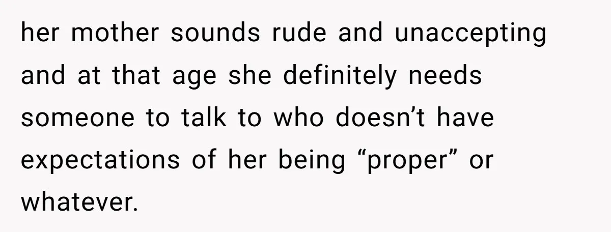 her mother sounds rude and unaccepting and at that age she definitely needs someone to talk to who doesn’t have expectations of her being “proper” or whatever.