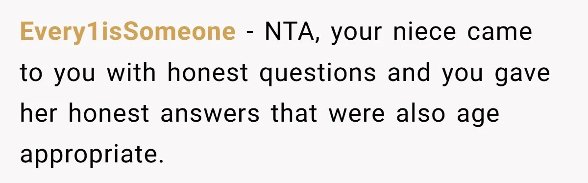 Every1isSomeone − NTA, your niece came to you with honest questions and you gave her honest answers that were also age appropriate.