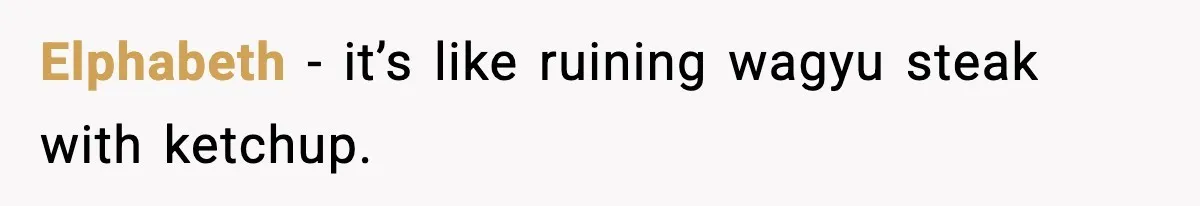 Elphabeth - it’s like ruining wagyu steak with ketchup.