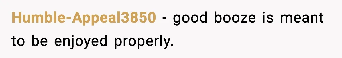 Humble-Appeal3850 - good booze is meant to be enjoyed properly.