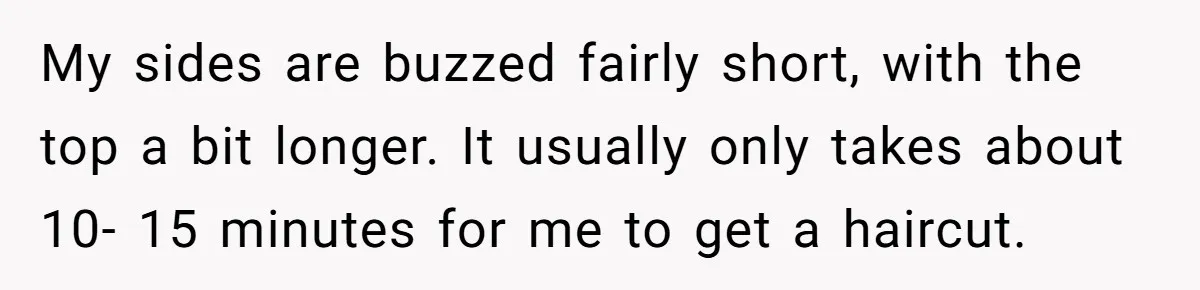 My sides are buzzed fairly short, with the top a bit longer. It usually only takes about 10- 15 minutes for me to get a haircut.