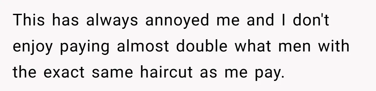 This has always annoyed me and I don't enjoy paying almost double what men with the exact same haircut as me pay.