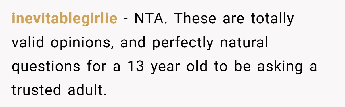 inevitablegirlie − NTA. These are totally valid opinions, and perfectly natural questions for a 13 year old to be asking a trusted adult.