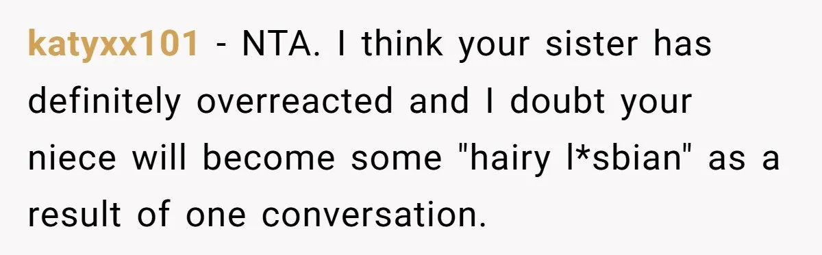 katyxx101 − NTA. I think your sister has definitely overreacted and I doubt your niece will become some "hairy l*sbian" as a result of one conversation.