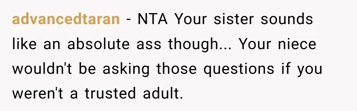 advancedtaran − NTA Your sister sounds like an absolute ass though... Your niece wouldn't be asking those questions if you weren't a trusted adult.