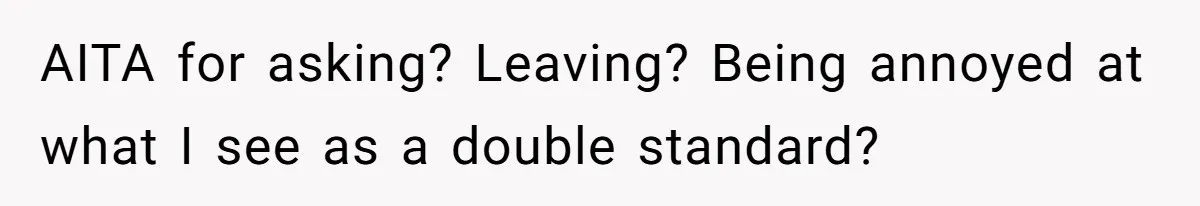 AITA for asking? Leaving? Being annoyed at what I see as a double standard?