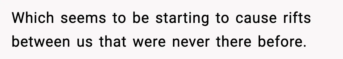 Which seems to be starting to cause rifts between us that were never there before.