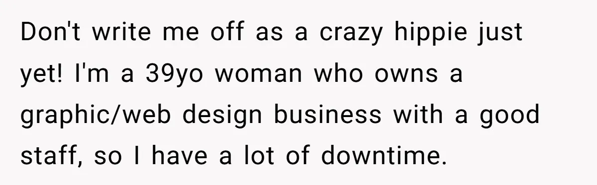 Don't write me off as a crazy hippie just yet! I'm a 39yo woman who owns a graphic/web design business with a good staff, so I have a lot of...
