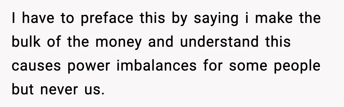 I have to preface this by saying i make the bulk of the money and understand this causes power imbalances for some people but never us.
