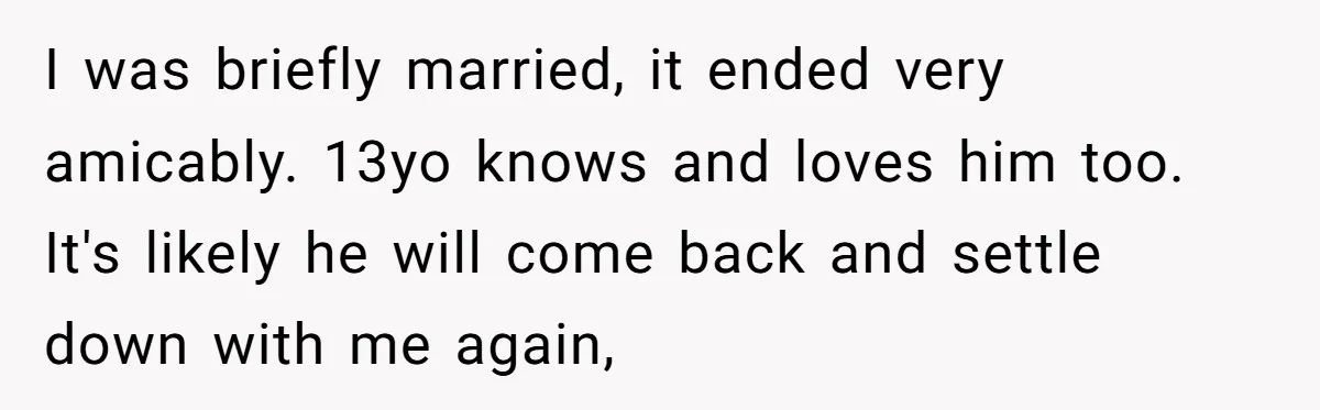 I was briefly married, it ended very amicably. 13yo knows and loves him too. It's likely he will come back and settle down with me again,