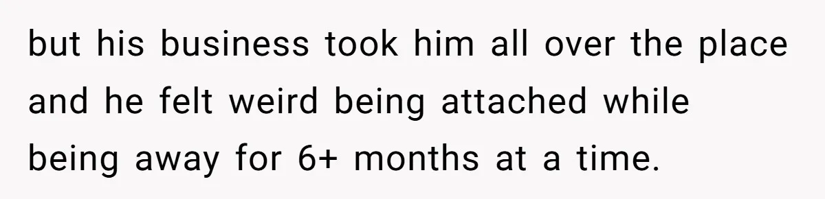 but his business took him all over the place and he felt weird being attached while being away for 6+ months at a time.