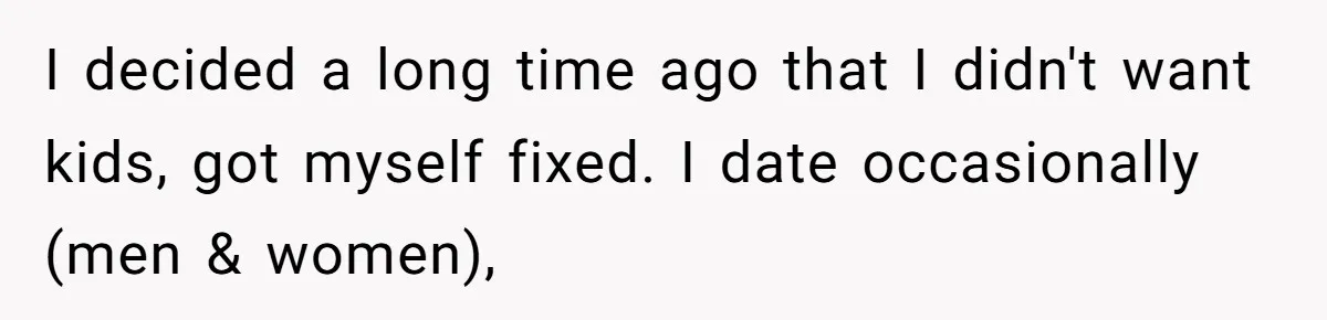 I decided a long time ago that I didn't want kids, got myself fixed. I date occasionally (men & women),