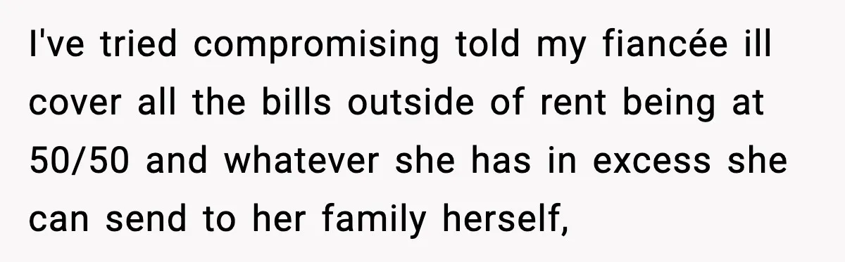 I've tried compromising told my fiancée ill cover all the bills outside of rent being at 50/50 and whatever she has in excess she can send to her family herself,