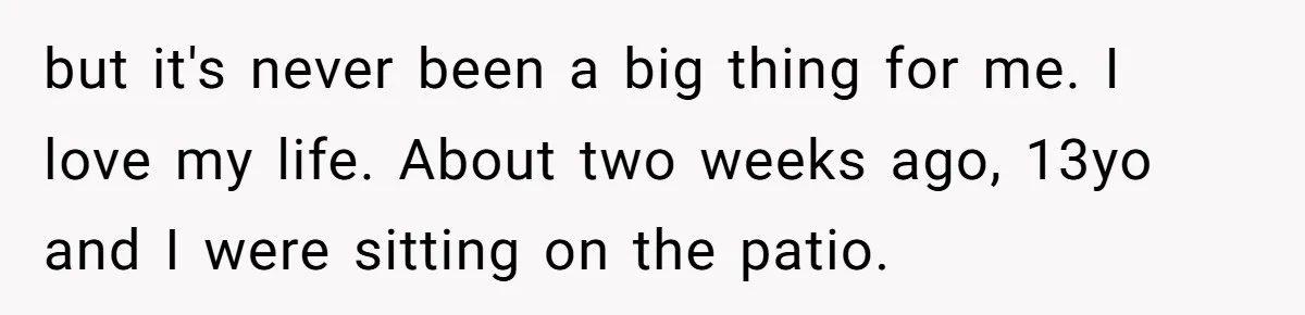 but it's never been a big thing for me. I love my life. About two weeks ago, 13yo and I were sitting on the patio.