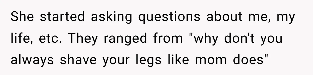 She started asking questions about me, my life, etc. They ranged from "why don't you always shave your legs like mom does"