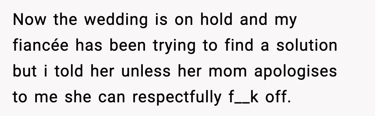 Now the wedding is on hold and my fiancée has been trying to find a solution but i told her unless her mom apologises to me she can respectfully f__k...