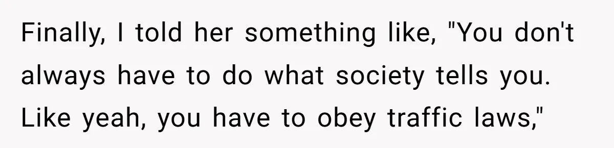 Finally, I told her something like, "You don't always have to do what society tells you. Like yeah, you have to obey traffic laws,"