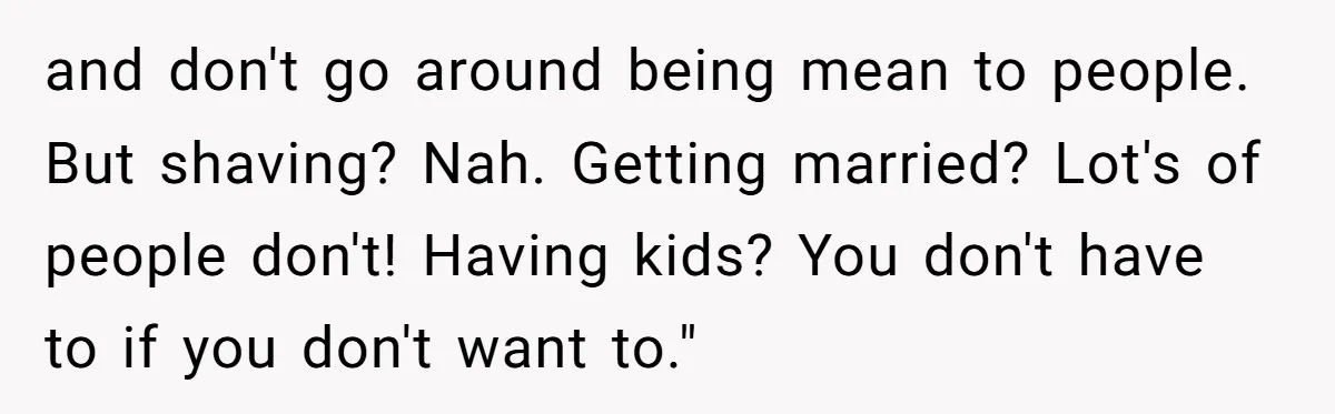 and don't go around being mean to people. But shaving? Nah. Getting married? Lot's of people don't! Having kids? You don't have to if you don't want to."
